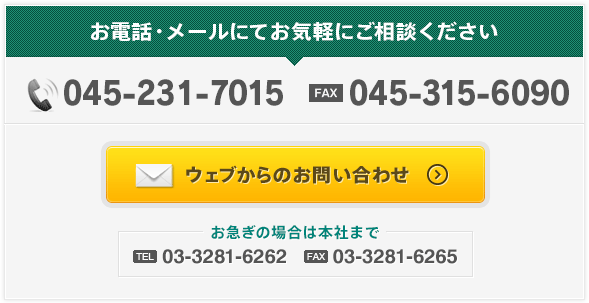 お電話・メールにてお気軽にご相談ください TEL:045-641-7007 FAX:045-641-7008 ウェブからのお問い合わせ お急ぎの場合は本社まで TEL:03-3281-6262 FAX:03-3281-6265